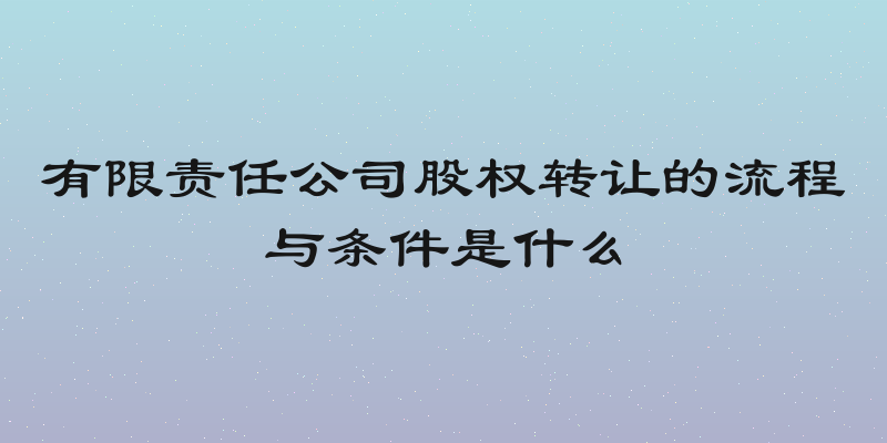 有限责任公司股权转让的流程与条件是什么