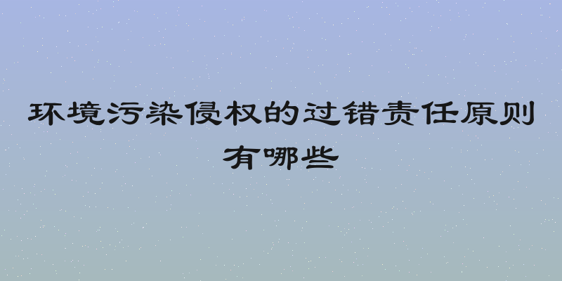 环境污染侵权的过错责任原则有哪些