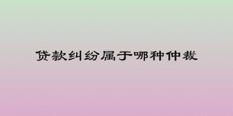 贷款纠纷属于哪种仲裁