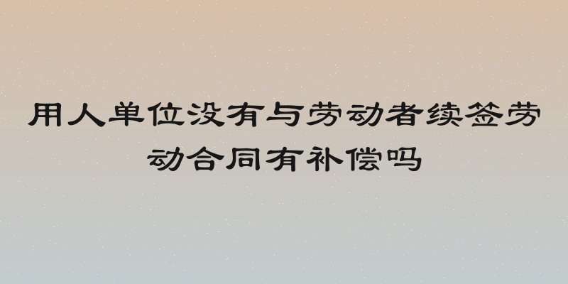 用人单位没有与劳动者续签劳动合同有补偿吗