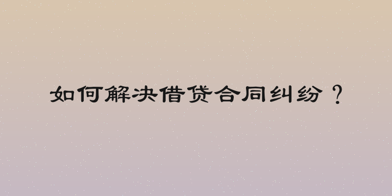 如何解决借贷合同纠纷？