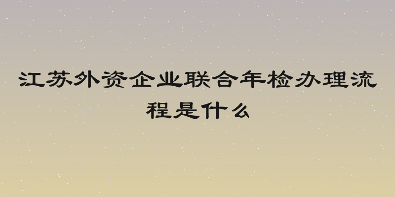 江苏外资企业联合年检办理流程是什么