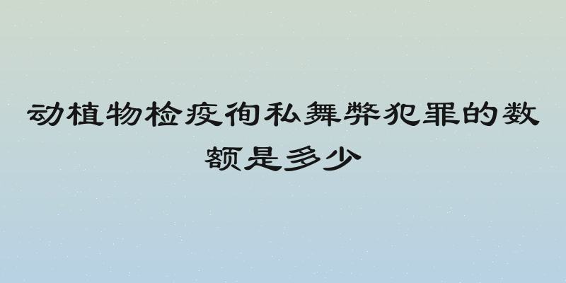 动植物检疫徇私舞弊犯罪的数额是多少