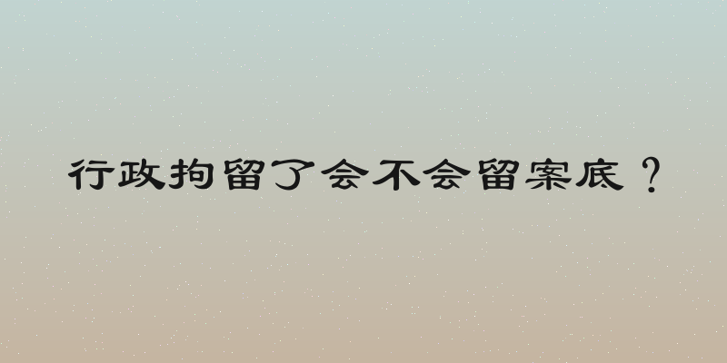 行政拘留了会不会留案底？