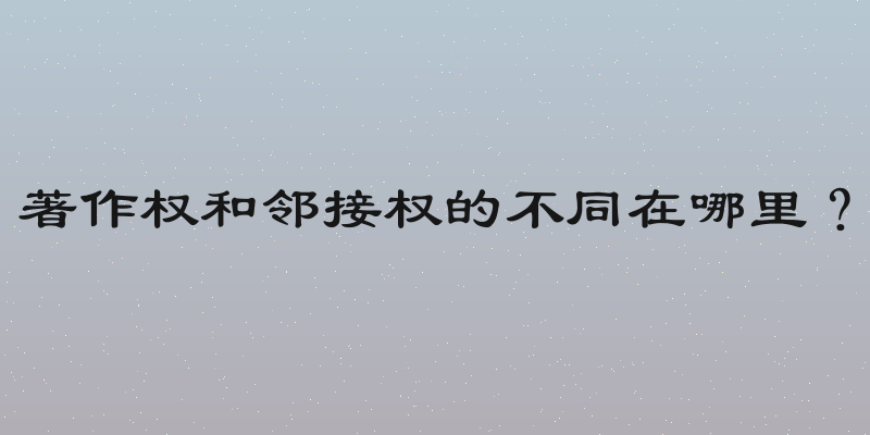 著作权和邻接权的不同在哪里？