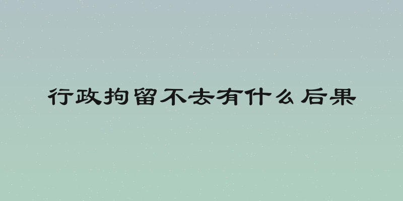 行政拘留不去有什么后果