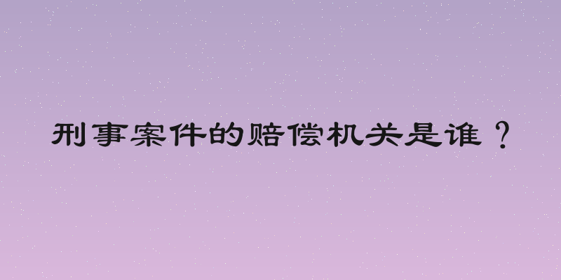 刑事案件的赔偿机关是谁？
