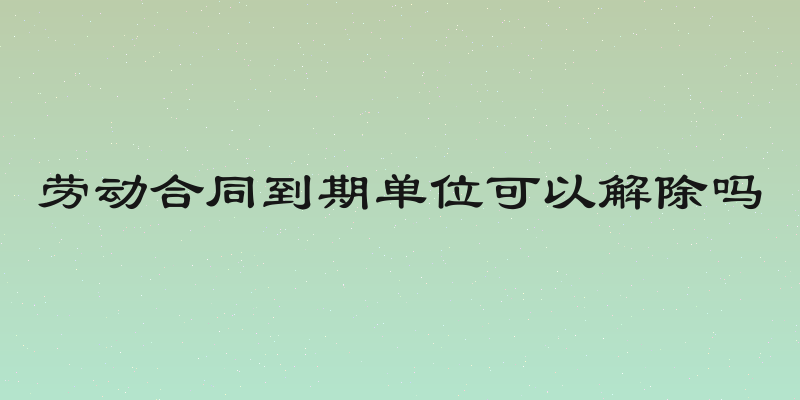 劳动合同到期单位可以解除吗