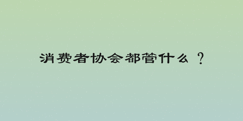 消费者协会都管什么？