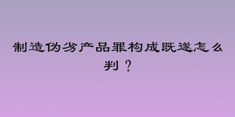 制造伪劣产品罪构成既遂怎么判？