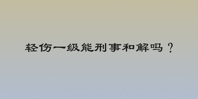 轻伤一级能刑事和解吗？