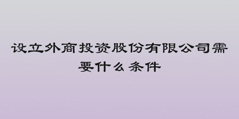 设立外商投资股份有限公司需要什么条件
