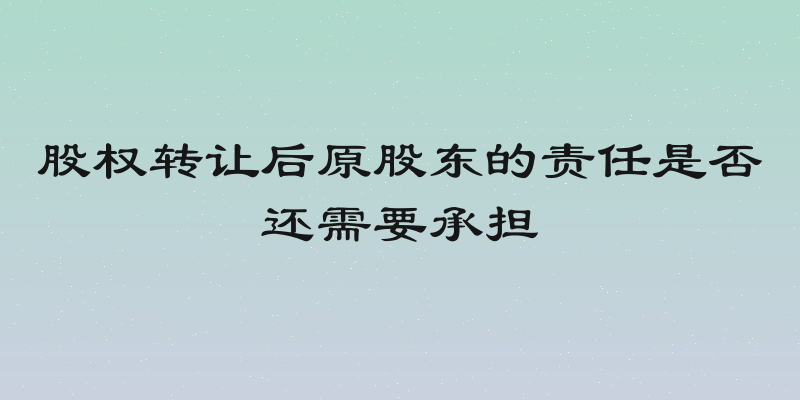 股权转让后原股东的责任是否还需要承担