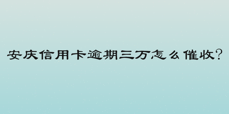 安庆信用卡逾期三万怎么催收?
