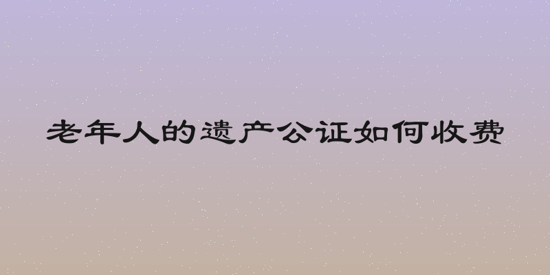 老年人的遗产公证如何收费