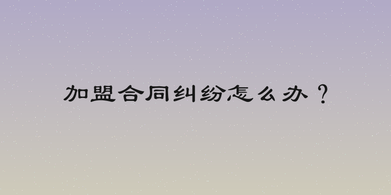 加盟合同纠纷怎么办？