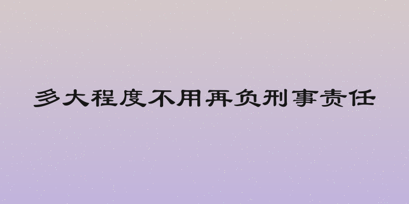 多大程度不用再负刑事责任