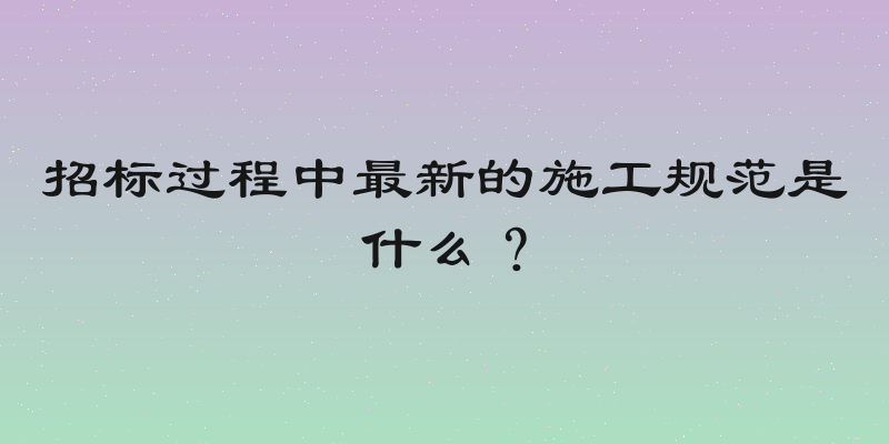 招标过程中最新的施工规范是什么？