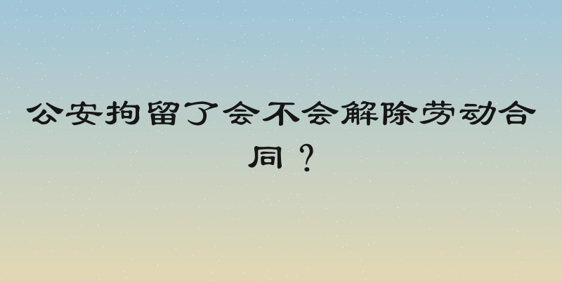公安拘留了会不会解除劳动合同？