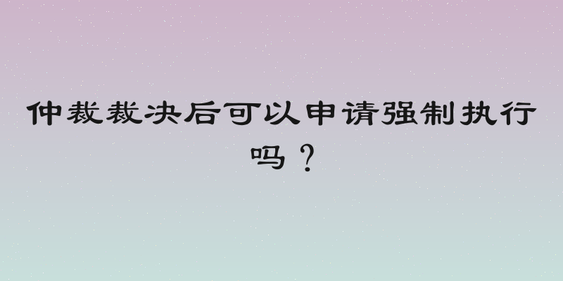 仲裁裁决后可以申请强制执行吗？