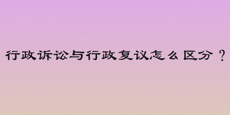 行政诉讼与行政复议怎么区分？