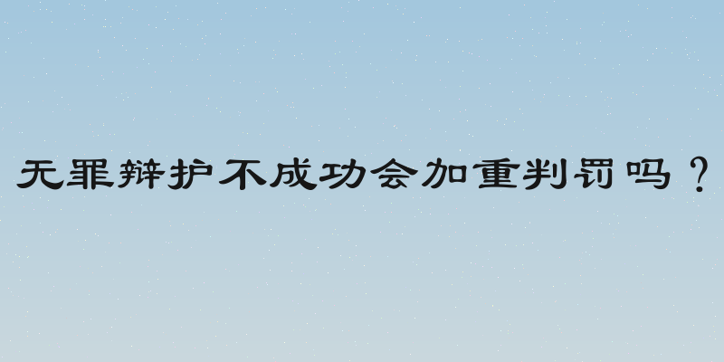 无罪辩护不成功会加重判罚吗？