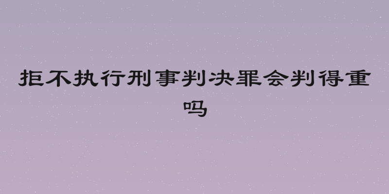 拒不执行刑事判决罪会判得重吗
