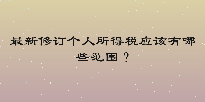 最新修订个人所得税应该有哪些范围？