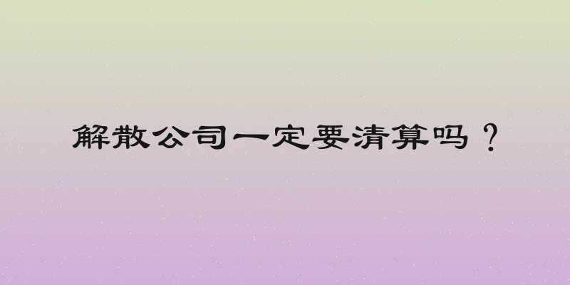 解散公司一定要清算吗？