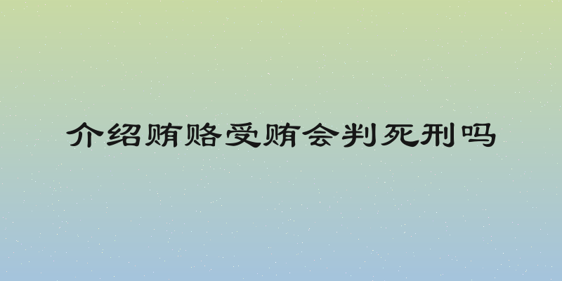 介绍贿赂受贿会判死刑吗