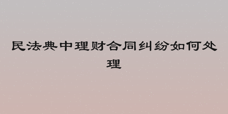 民法典中理财合同纠纷如何处理