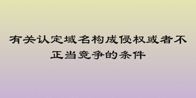 有关认定域名构成侵权或者不正当竞争的条件