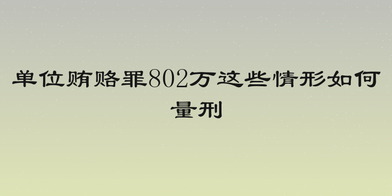 单位贿赂罪802万这些情形如何量刑