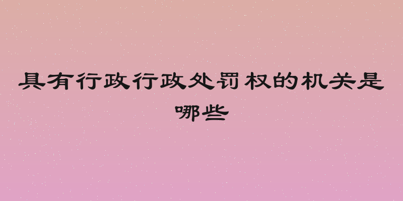 具有行政行政处罚权的机关是哪些