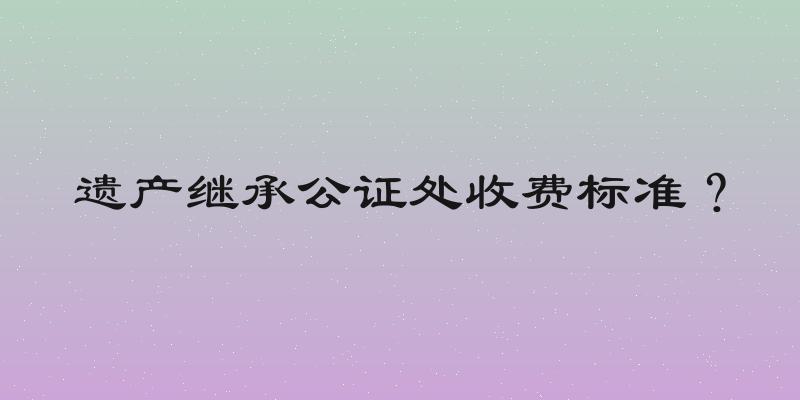 遗产继承公证处收费标准？