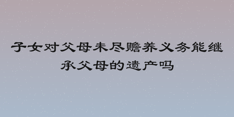子女对父母未尽赡养义务能继承父母的遗产吗