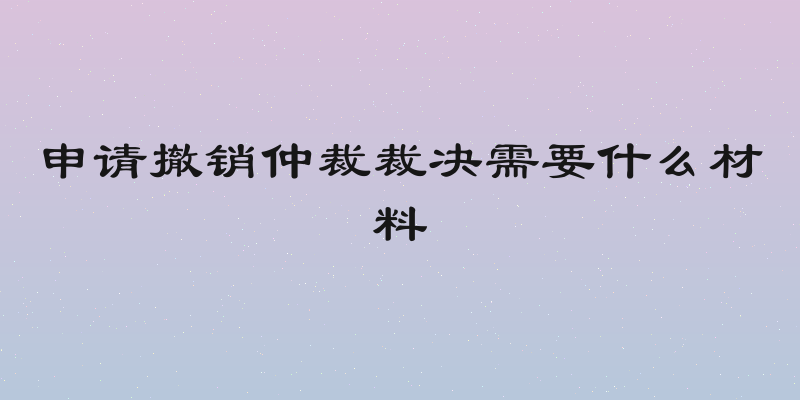 申请撤销仲裁裁决需要什么材料