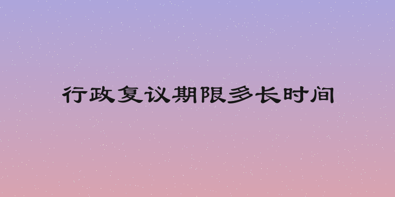 行政复议期限多长时间