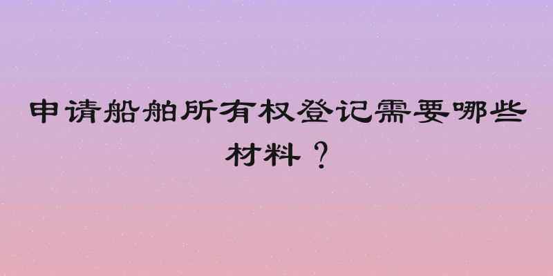 申请船舶所有权登记需要哪些材料？