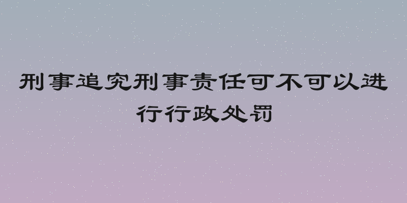 刑事追究刑事责任可不可以进行行政处罚
