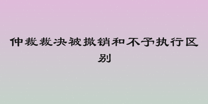 仲裁裁决被撤销和不予执行区别