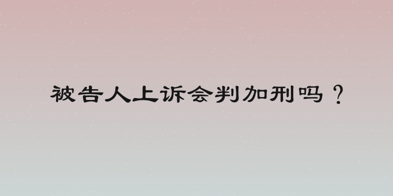 被告人上诉会判加刑吗？