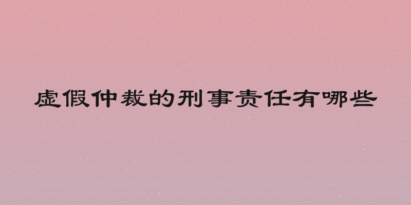 虚假仲裁的刑事责任有哪些