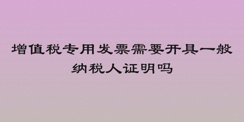 增值税专用发票需要开具一般纳税人证明吗
