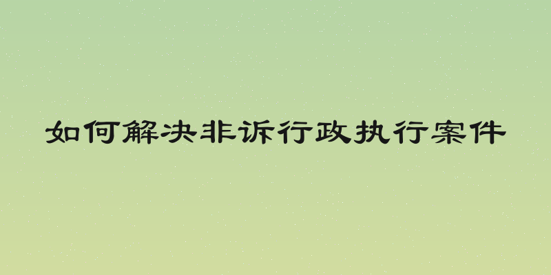 如何解决非诉行政执行案件
