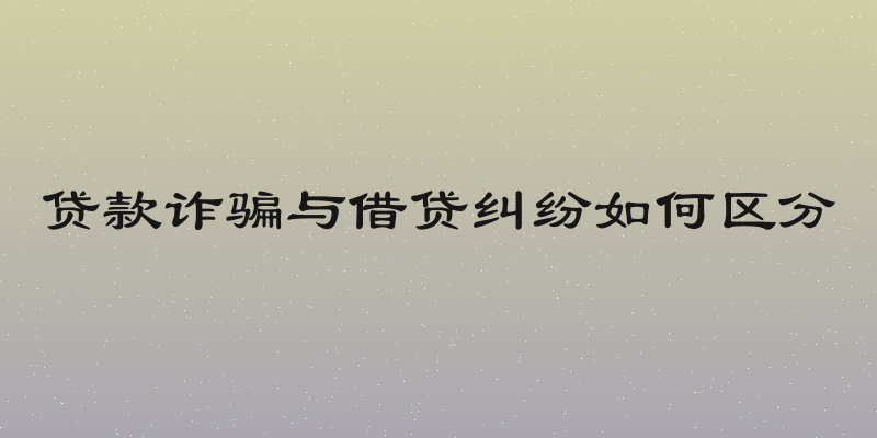 贷款诈骗与借贷纠纷如何区分