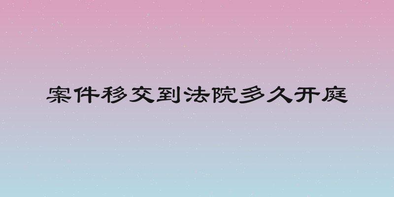 案件移交到法院多久开庭