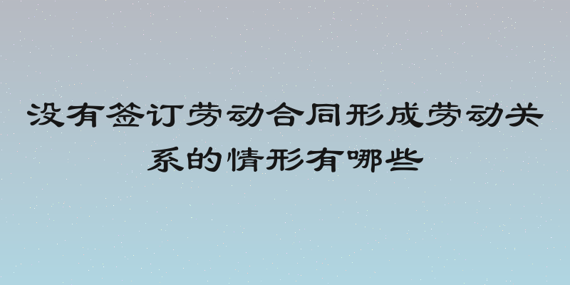 没有签订劳动合同形成劳动关系的情形有哪些
