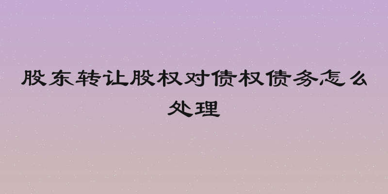 股东转让股权对债权债务怎么处理