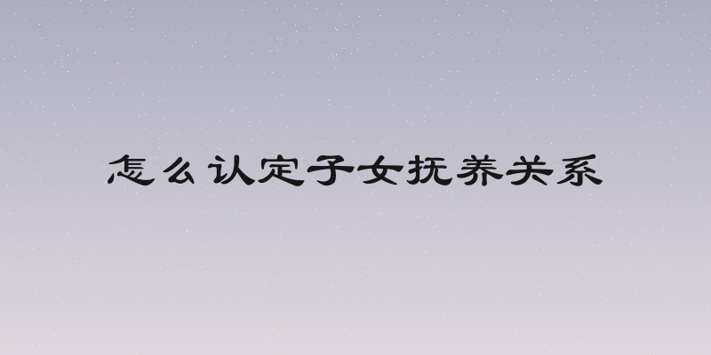 怎么认定子女抚养关系